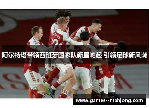 阿尔特塔带领西班牙国家队新星崛起 引领足球新风潮 阿尔特塔带领西班牙国家队新星崛起 引领足球新风潮