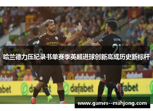 哈兰德力压纪录书单赛季英超进球创新高成历史新标杆 哈兰德力压纪录书单赛季英超进球创新高成历史新标杆