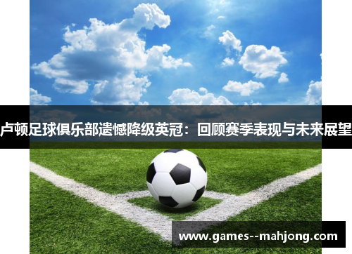 卢顿足球俱乐部遗憾降级英冠:回顾赛季表现与未来展望 卢顿足球俱乐部遗憾降级英冠:回顾赛季表现与未来展望