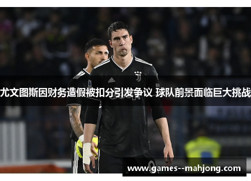 尤文图斯因财务造假被扣分引发争议 球队前景面临巨大挑战 尤文图斯因财务造假被扣分引发争议 球队前景面临巨大挑战