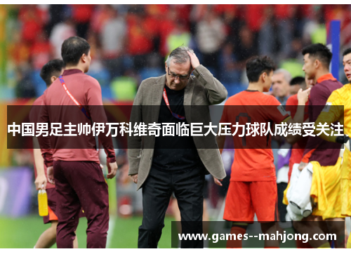 中国男足主帅伊万科维奇面临巨大压力球队成绩受关注