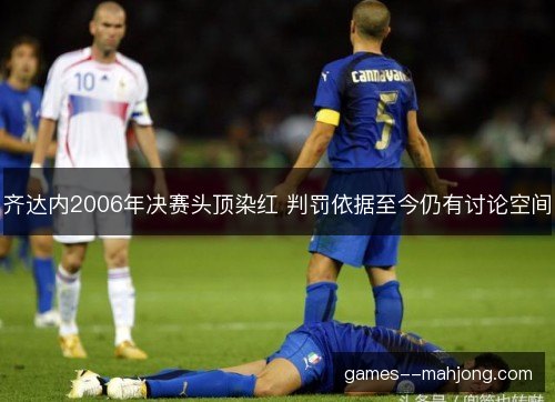 齐达内2006年决赛头顶染红 判罚依据至今仍有讨论空间